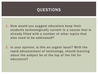 QUESTIONS


1. How would you suggest educators keep their
   students technologically current in a course that is
   already filled with a number of other topics that
   also need to be addressed?

2. In your opinion, is this an urgent issue? With the
   rapid advancement of technology, should learning
   about the subject be at the top of the list for
   educators?
 