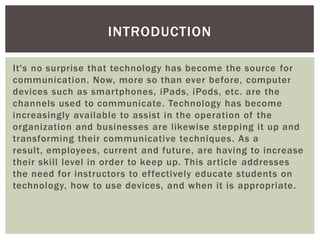 INTRODUCTION

It's no surprise that technology has become the source for
communication. Now, more so than ever before, computer
devices such as smartphones, iPads, iPods, etc. are the
channels used to communicate. Technology has become
increasingly available to assist in the operation of the
organization and businesses are likewise stepping it up and
transforming their communicative techniques. As a
result, employees, current and future, are having to increase
their skill level in order to keep up. This article addresses
the need for instructors to effectively educate students on
technology, how to use devices, and when it is appropriate.
 
