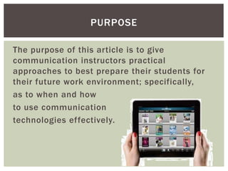 PURPOSE

The purpose of this article is to give
communication instructors practical
approaches to best prepare their students for
their future work environment; specifically,
as to when and how
to use communication
technologies effectively.
 