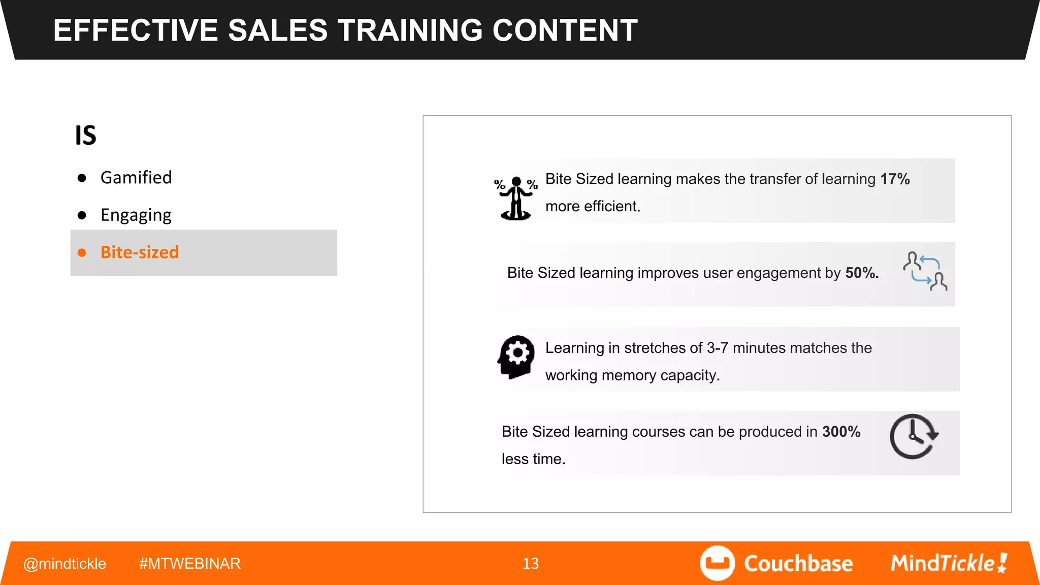 IS
● Gamified
● Engaging
● Bite-sized
@mindtickle #MTWEBINAR 13
Bite Sized learning makes the transfer of learning 17%
more efficient.
Bite Sized learning improves user engagement by 50%.
Learning in stretches of 3-7 minutes matches the
working memory capacity.
Bite Sized learning courses can be produced in 300%
less time.
EFFECTIVE SALES TRAINING CONTENT
 