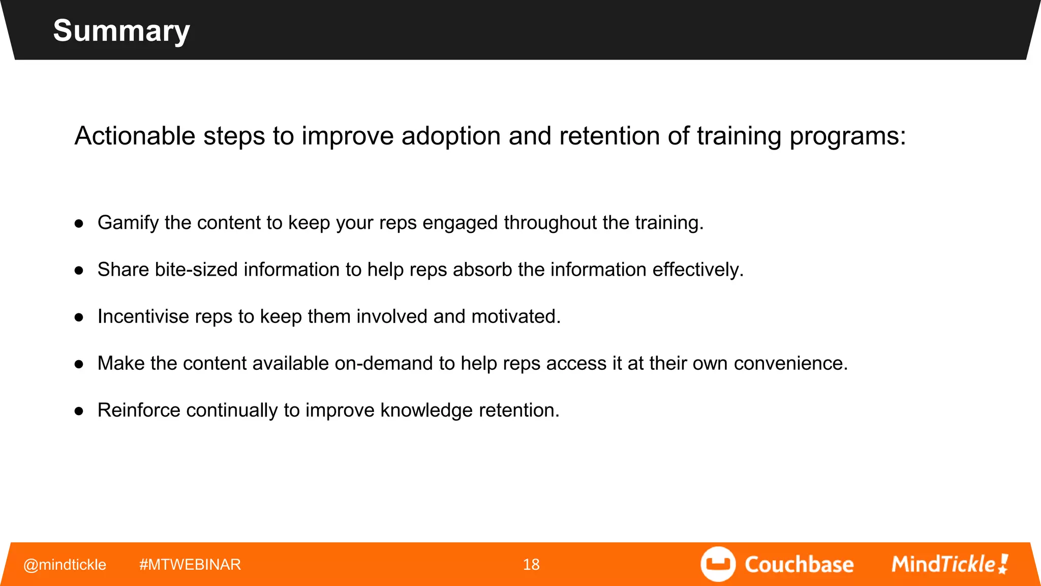 Actionable steps to improve adoption and retention of training programs:
● Gamify the content to keep your reps engaged throughout the training.
● Share bite-sized information to help reps absorb the information effectively.
● Incentivise reps to keep them involved and motivated.
● Make the content available on-demand to help reps access it at their own convenience.
● Reinforce continually to improve knowledge retention.
@mindtickle #MTWEBINAR 18
Summary
 