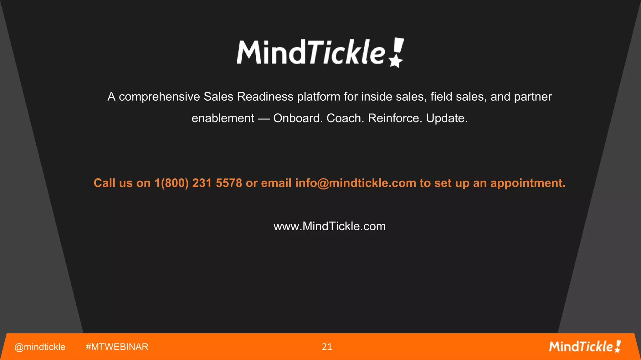@mindtickle #MTWEBINAR
A comprehensive Sales Readiness platform for inside sales, field sales, and partner
enablement — Onboard. Coach. Reinforce. Update.
Call us on 1(800) 231 5578 or email info@mindtickle.com to set up an appointment.
www.MindTickle.com
21
 