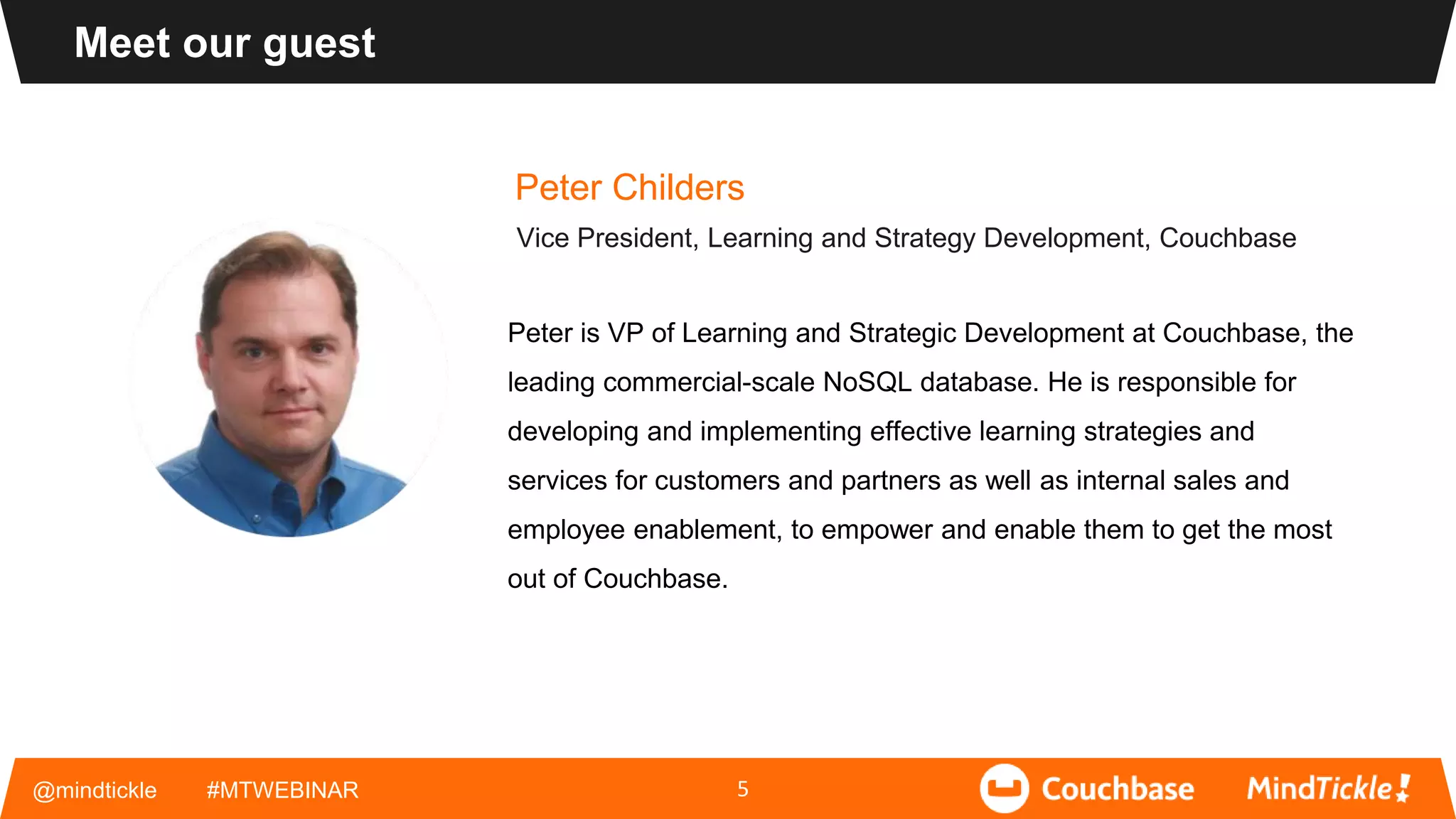 @mindtickle #MTWEBINAR
Meet our guest
5
Peter Childers
Vice President, Learning and Strategy Development, Couchbase
Peter is VP of Learning and Strategic Development at Couchbase, the
leading commercial-scale NoSQL database. He is responsible for
developing and implementing effective learning strategies and
services for customers and partners as well as internal sales and
employee enablement, to empower and enable them to get the most
out of Couchbase.
 