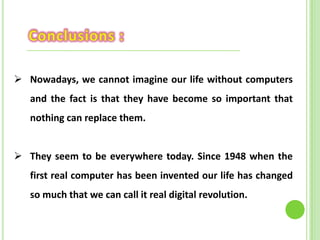  Nowadays, we cannot imagine our life without computers
and the fact is that they have become so important that
nothing can replace them.
 They seem to be everywhere today. Since 1948 when the
first real computer has been invented our life has changed
so much that we can call it real digital revolution.
 