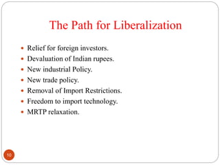 The Path for Liberalization
 Relief for foreign investors.
 Devaluation of Indian rupees.
 New industrial Policy.
 New trade policy.
 Removal of Import Restrictions.
 Freedom to import technology.
 MRTP relaxation.
10
 