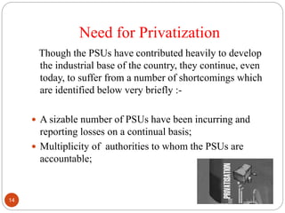 Need for Privatization
Though the PSUs have contributed heavily to develop
the industrial base of the country, they continue, even
today, to suffer from a number of shortcomings which
are identified below very briefly :-
 A sizable number of PSUs have been incurring and
reporting losses on a continual basis;
 Multiplicity of authorities to whom the PSUs are
accountable;
14
 