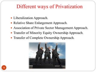 Different ways of Privatization
 Liberalization Approach.
 Relative Share Enlargement Approach.
 Association of Private Sector Management Approach.
 Transfer of Minority Equity Ownership Approach.
 Transfer of Complete Ownership Approach.
16
 