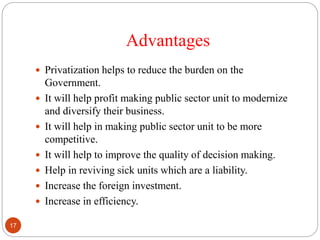 Advantages
 Privatization helps to reduce the burden on the
Government.
 It will help profit making public sector unit to modernize
and diversify their business.
 It will help in making public sector unit to be more
competitive.
 It will help to improve the quality of decision making.
 Help in reviving sick units which are a liability.
 Increase the foreign investment.
 Increase in efficiency.
17
 