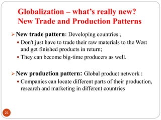 Globalization – what’s really new?
New Trade and Production Patterns
New trade pattern: Developing countries ,
 Don't just have to trade their raw materials to the West
and get finished products in return;
 They can become big-time producers as well.
New production pattern: Global product network :
 Companies can locate different parts of their production,
research and marketing in different countries
23
 