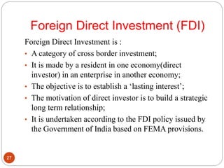 Foreign Direct Investment (FDI)
Foreign Direct Investment is :
• A category of cross border investment;
• It is made by a resident in one economy(direct
investor) in an enterprise in another economy;
• The objective is to establish a ‘lasting interest’;
• The motivation of direct investor is to build a strategic
long term relationship;
• It is undertaken according to the FDI policy issued by
the Government of India based on FEMA provisions.
27
 