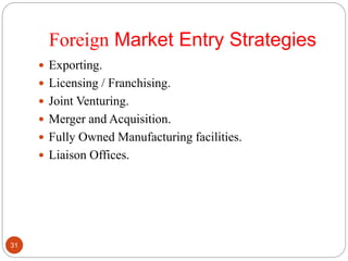 Foreign Market Entry Strategies
 Exporting.
 Licensing / Franchising.
 Joint Venturing.
 Merger and Acquisition.
 Fully Owned Manufacturing facilities.
 Liaison Offices.
31
 