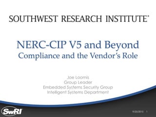 NERC-CIP V5 and Beyond
Compliance and the Vendor’s Role
Joe Loomis
Group Leader
Embedded Systems Security Group
Intelligent Systems Department
9/25/2015 1
 