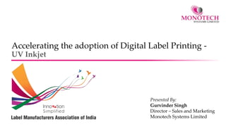 Accelerating the adoption of Digital Label Printing -
UV Inkjet
Presented By:
Gurvinder Singh
Director – Sales and Marketing
Monotech Systems Limited
 