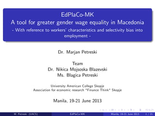 EdPlaCo-MK
A tool for greater gender wage equality in Macedonia
- With reference to workers’characteristics and selectivity bias into
employment -
Dr. Marjan Petreski
Team
Dr. Nikica Mojsoska Blazevski
Ms. Blagica Petreski
University American College Skopje
Association for economic research "Finance Think" Skopje
Manila, 19-21 June 2013
M. Petreski (UACS) EdPlaCo-MK Manila, 19-21 June 2013 1 / 21
 
