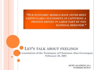 “OUR ECONOMIC MODELS HAVE NEVER BEEN
     PARTICULARLY SUCCESSFUL IN CAPTURING A
        PROCESS DRIVEN IN LARGE PART BY NON
                        RATIONAL BEHAVIOR.”




    LET’S TALK ABOUT FEELINGS
A translation of the Testimony of Chairman Alan Greenspan
                      February 28, 2001



                                      MGMT 468 SPRING 2011
                                         SUMMERS MCKAY
 