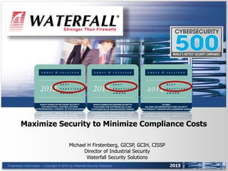 Proprietary Information -- Copyright © 2015 by Waterfall Security Solutions 2015
Maximize Security to Minimize Compliance Costs
Michael H Firstenberg, GICSP, GCIH, CISSP
Director of Industrial Security
Waterfall Security Solutions
 