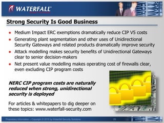 Proprietary Information -- Copyright © 2015 by Waterfall Security Solutions 23
● Medium Impact ERC exemptions dramatically reduce CIP V5 costs
● Generating plant segmentation and other uses of Unidirectional
Security Gateways and related products dramatically improve security
● Attack modelling makes security benefits of Unidirectional Gateways
clear to senior decision-makers
● Net present value modelling makes operating cost of firewalls clear,
even excluding CIP program costs
NERC CIP program costs are naturally
reduced when strong, unidirectional
security is deployed
For articles & whitepapers to dig deeper on
these topics: www.waterfall-security.com
Strong Security Is Good Business
 