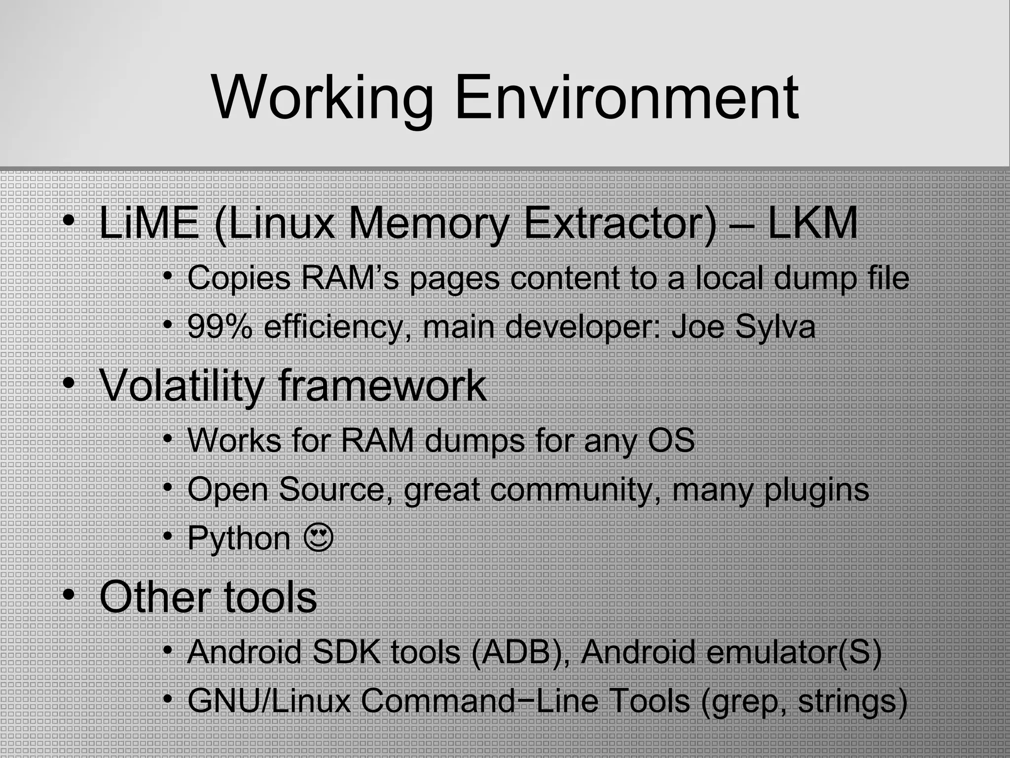 Working Environment
• LiME (Linux Memory Extractor) – LKM
• Copies RAM’s pages content to a local dump file
• 99% efficiency, main developer: Joe Sylva
• Volatility framework
• Works for RAM dumps for any OS
• Open Source, great community, many plugins
• Python �
• Other tools
• Android SDK tools (ADB), Android emulator(S)
• GNU/Linux Command−Line Tools (grep, strings)
 