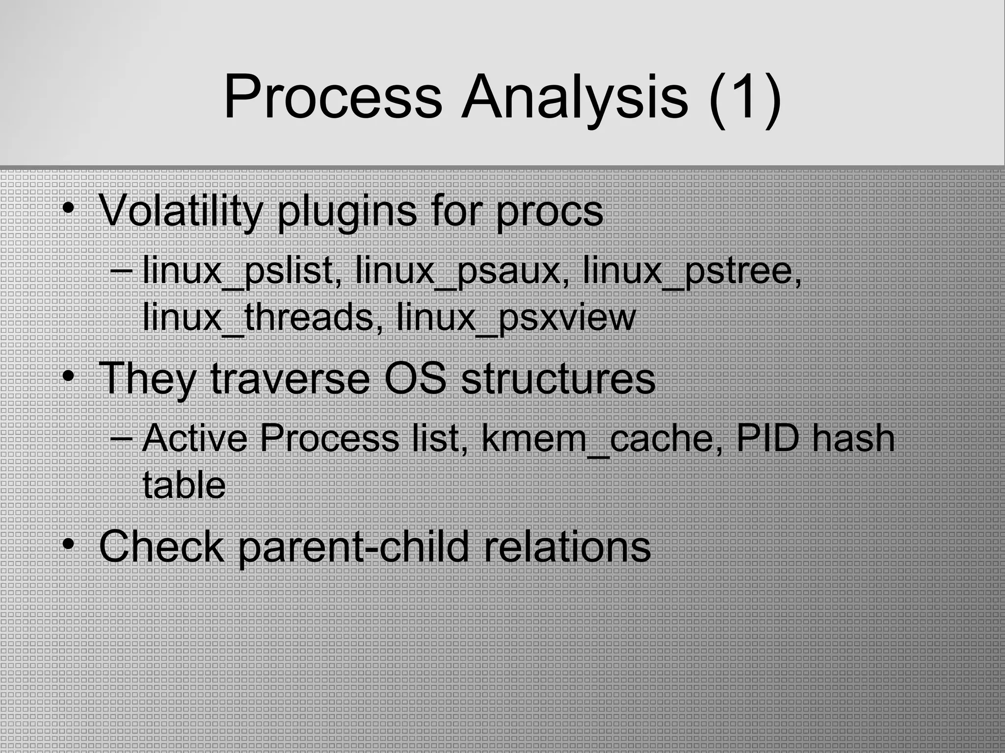 Process Analysis (1)
• Volatility plugins for procs
– linux_pslist, linux_psaux, linux_pstree,
linux_threads, linux_psxview
• They traverse OS structures
– Active Process list, kmem_cache, PID hash
table
• Check parent-child relations
 