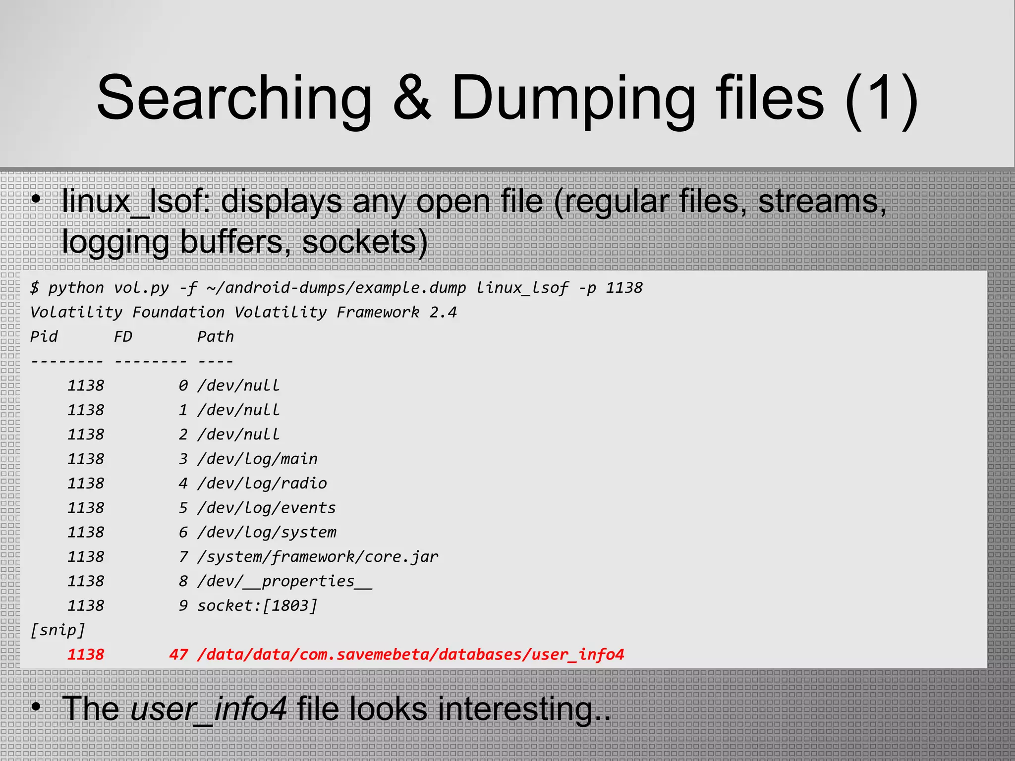 Searching & Dumping files (1)
$ python vol.py -f ~/android-dumps/example.dump linux_lsof -p 1138
Volatility Foundation Volatility Framework 2.4
Pid FD Path
-------- -------- ----
1138 0 /dev/null
1138 1 /dev/null
1138 2 /dev/null
1138 3 /dev/log/main
1138 4 /dev/log/radio
1138 5 /dev/log/events
1138 6 /dev/log/system
1138 7 /system/framework/core.jar
1138 8 /dev/__properties__
1138 9 socket:[1803]
[snip]
1138 47 /data/data/com.savemebeta/databases/user_info4
• linux_lsof: displays any open file (regular files, streams,
logging buffers, sockets)
• The user_info4 file looks interesting..
 