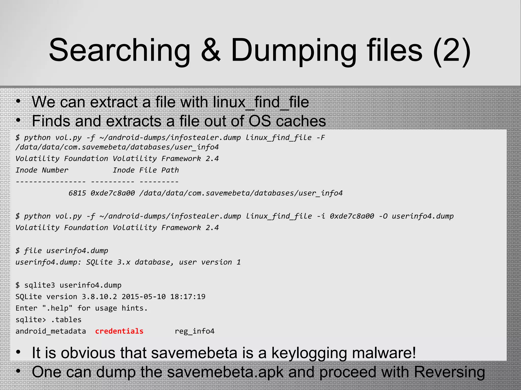 Searching & Dumping files (2)
$ python vol.py -f ~/android-dumps/infostealer.dump linux_find_file -F
/data/data/com.savemebeta/databases/user_info4
Volatility Foundation Volatility Framework 2.4
Inode Number Inode File Path
---------------- ---------- ---------
6815 0xde7c8a00 /data/data/com.savemebeta/databases/user_info4
$ python vol.py -f ~/android-dumps/infostealer.dump linux_find_file -i 0xde7c8a00 -O userinfo4.dump
Volatility Foundation Volatility Framework 2.4
$ file userinfo4.dump
userinfo4.dump: SQLite 3.x database, user version 1
$ sqlite3 userinfo4.dump
SQLite version 3.8.10.2 2015-05-10 18:17:19
Enter ".help" for usage hints.
sqlite> .tables
android_metadata credentials reg_info4
• We can extract a file with linux_find_file
• Finds and extracts a file out of OS caches
• It is obvious that savemebeta is a keylogging malware!
• One can dump the savemebeta.apk and proceed with Reversing
 