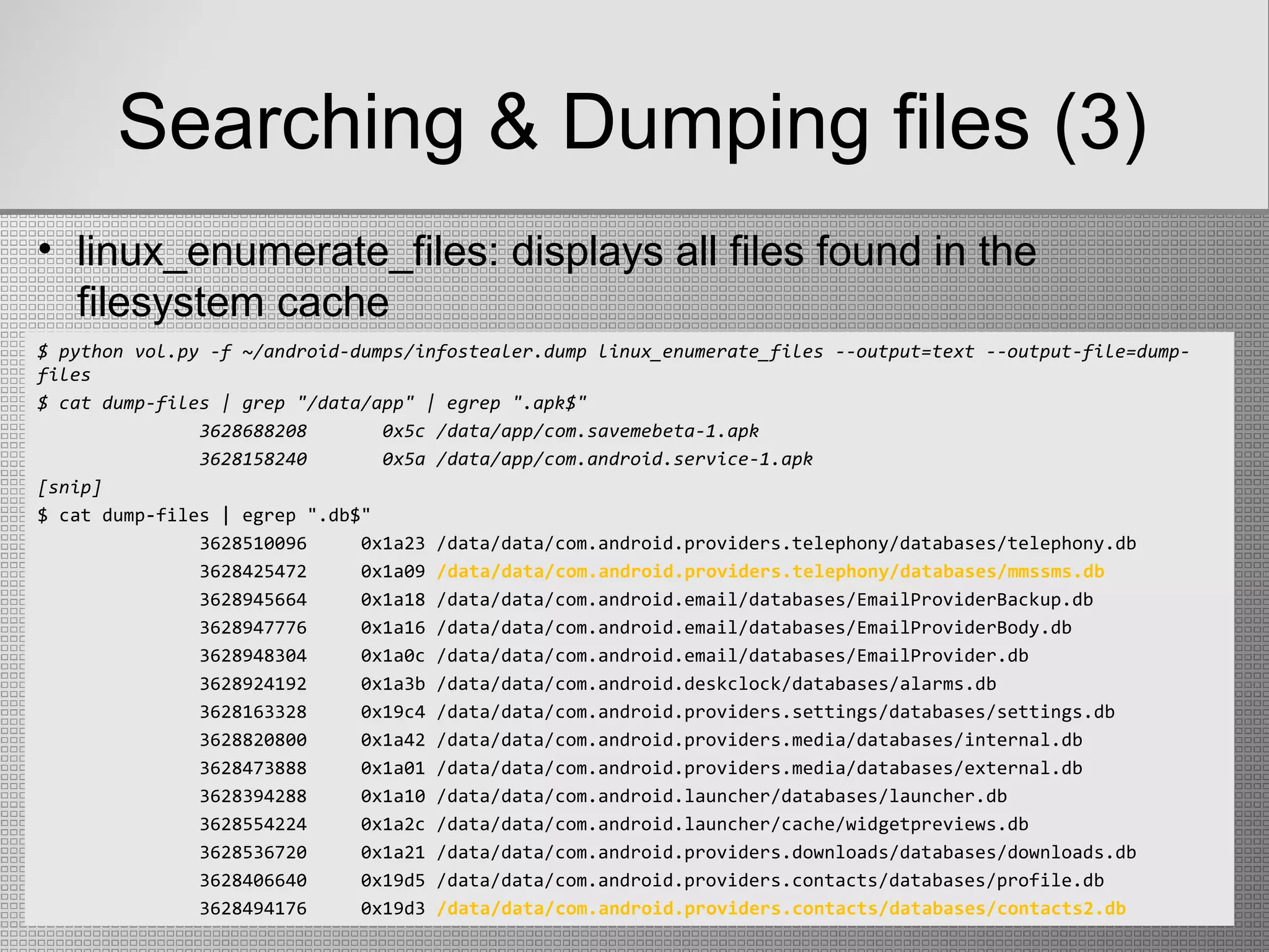 Searching & Dumping files (3)
$ python vol.py -f ~/android-dumps/infostealer.dump linux_enumerate_files --output=text --output-file=dump-
files
$ cat dump-files | grep "/data/app" | egrep ".apk$"
3628688208 0x5c /data/app/com.savemebeta-1.apk
3628158240 0x5a /data/app/com.android.service-1.apk
[snip]
$ cat dump-files | egrep ".db$"
3628510096 0x1a23 /data/data/com.android.providers.telephony/databases/telephony.db
3628425472 0x1a09 /data/data/com.android.providers.telephony/databases/mmssms.db
3628945664 0x1a18 /data/data/com.android.email/databases/EmailProviderBackup.db
3628947776 0x1a16 /data/data/com.android.email/databases/EmailProviderBody.db
3628948304 0x1a0c /data/data/com.android.email/databases/EmailProvider.db
3628924192 0x1a3b /data/data/com.android.deskclock/databases/alarms.db
3628163328 0x19c4 /data/data/com.android.providers.settings/databases/settings.db
3628820800 0x1a42 /data/data/com.android.providers.media/databases/internal.db
3628473888 0x1a01 /data/data/com.android.providers.media/databases/external.db
3628394288 0x1a10 /data/data/com.android.launcher/databases/launcher.db
3628554224 0x1a2c /data/data/com.android.launcher/cache/widgetpreviews.db
3628536720 0x1a21 /data/data/com.android.providers.downloads/databases/downloads.db
3628406640 0x19d5 /data/data/com.android.providers.contacts/databases/profile.db
3628494176 0x19d3 /data/data/com.android.providers.contacts/databases/contacts2.db
• linux_enumerate_files: displays all files found in the
filesystem cache
 
