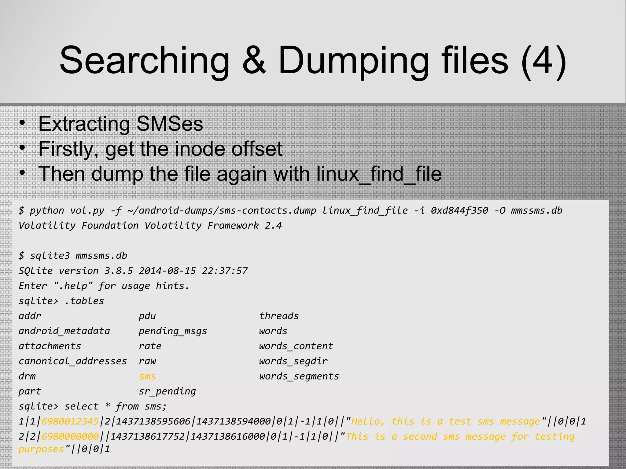 Searching & Dumping files (4)
$ python vol.py -f ~/android-dumps/sms-contacts.dump linux_find_file -i 0xd844f350 -O mmssms.db
Volatility Foundation Volatility Framework 2.4
$ sqlite3 mmssms.db
SQLite version 3.8.5 2014-08-15 22:37:57
Enter ".help" for usage hints.
sqlite> .tables
addr pdu threads
android_metadata pending_msgs words
attachments rate words_content
canonical_addresses raw words_segdir
drm sms words_segments
part sr_pending
sqlite> select * from sms;
1|1|6980012345|2|1437138595606|1437138594000|0|1|-1|1|0||"Hello, this is a test sms message"||0|0|1
2|2|6980000000||1437138617752|1437138616000|0|1|-1|1|0||"This is a second sms message for testing
purposes"||0|0|1
• Extracting SMSes
• Firstly, get the inode offset
• Then dump the file again with linux_find_file
 