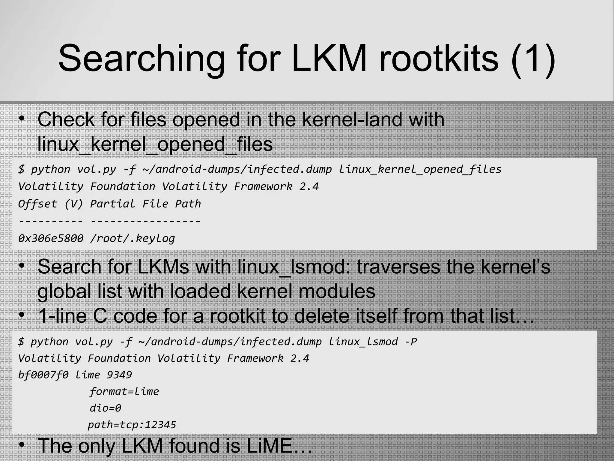 Searching for LKM rootkits (1)
$ python vol.py -f ~/android-dumps/infected.dump linux_kernel_opened_files
Volatility Foundation Volatility Framework 2.4
Offset (V) Partial File Path
---------- -----------------
0x306e5800 /root/.keylog
• Check for files opened in the kernel-land with
linux_kernel_opened_files
• Search for LKMs with linux_lsmod: traverses the kernel’s
global list with loaded kernel modules
• 1-line C code for a rootkit to delete itself from that list…
$ python vol.py -f ~/android-dumps/infected.dump linux_lsmod -P
Volatility Foundation Volatility Framework 2.4
bf0007f0 lime 9349
format=lime
dio=0
path=tcp:12345
• The only LKM found is LiME…
 