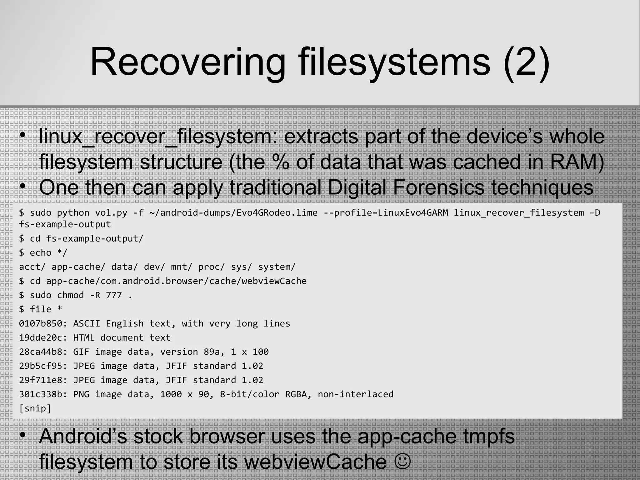 Recovering filesystems (2)
$ sudo python vol.py -f ~/android-dumps/Evo4GRodeo.lime --profile=LinuxEvo4GARM linux_recover_filesystem –D
fs-example-output
$ cd fs-example-output/
$ echo */
acct/ app-cache/ data/ dev/ mnt/ proc/ sys/ system/
$ cd app-cache/com.android.browser/cache/webviewCache
$ sudo chmod -R 777 .
$ file *
0107b850: ASCII English text, with very long lines
19dde20c: HTML document text
28ca44b8: GIF image data, version 89a, 1 x 100
29b5cf95: JPEG image data, JFIF standard 1.02
29f711e8: JPEG image data, JFIF standard 1.02
301c338b: PNG image data, 1000 x 90, 8-bit/color RGBA, non-interlaced
[snip]
• linux_recover_filesystem: extracts part of the device’s whole
filesystem structure (the % of data that was cached in RAM)
• One then can apply traditional Digital Forensics techniques
• Android’s stock browser uses the app-cache tmpfs
filesystem to store its webviewCache 
 