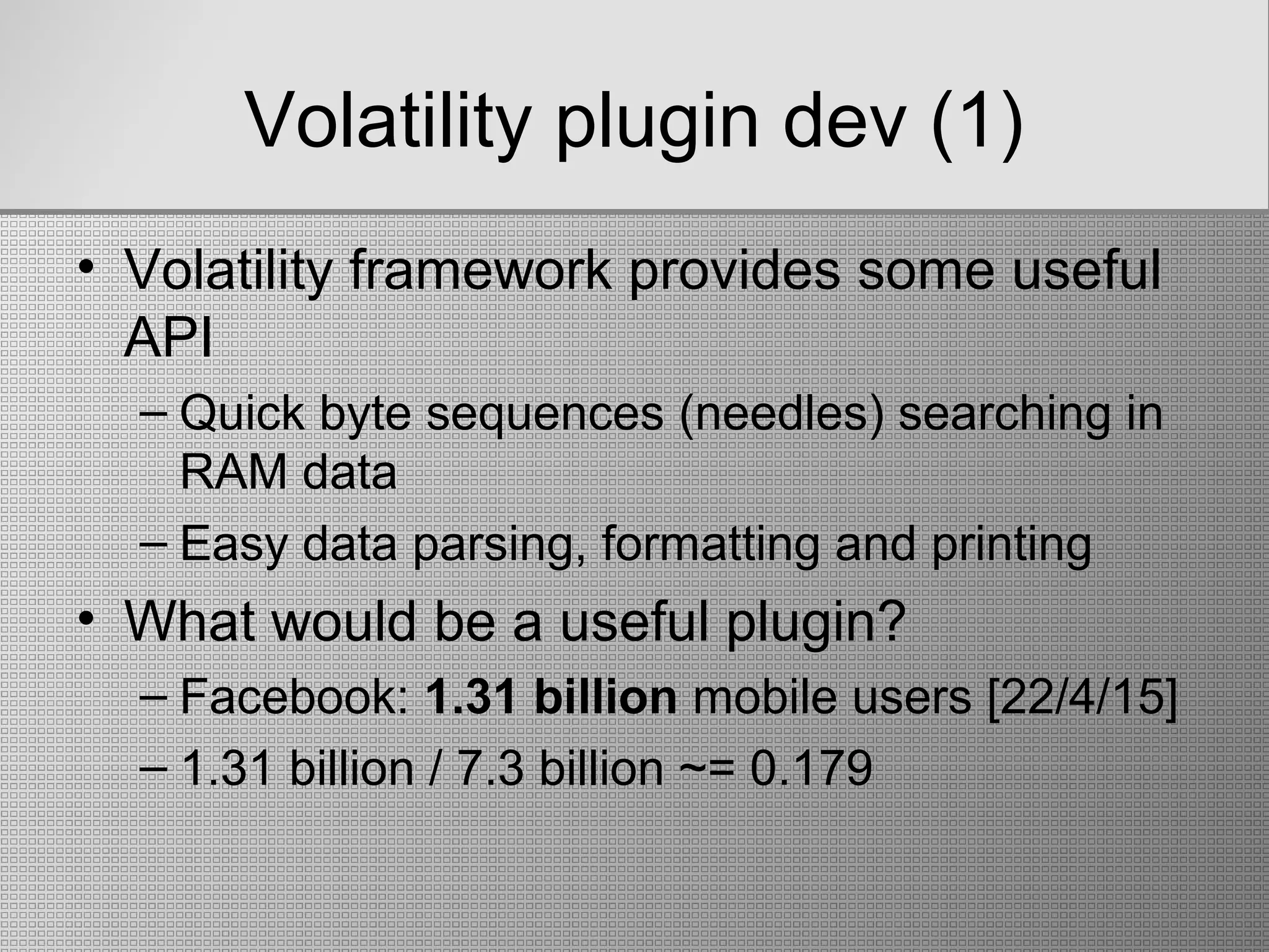 Volatility plugin dev (1)
• Volatility framework provides some useful
API
– Quick byte sequences (needles) searching in
RAM data
– Easy data parsing, formatting and printing
• What would be a useful plugin?
– Facebook: 1.31 billion mobile users [22/4/15]
– 1.31 billion / 7.3 billion ~= 0.179
 