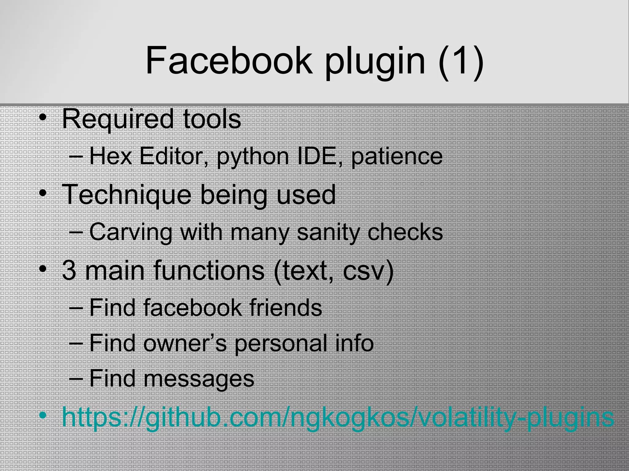 Facebook plugin (1)
• Required tools
– Hex Editor, python IDE, patience
• Technique being used
– Carving with many sanity checks
• 3 main functions (text, csv)
– Find facebook friends
– Find owner’s personal info
– Find messages
• https://github.com/ngkogkos/volatility-plugins
 