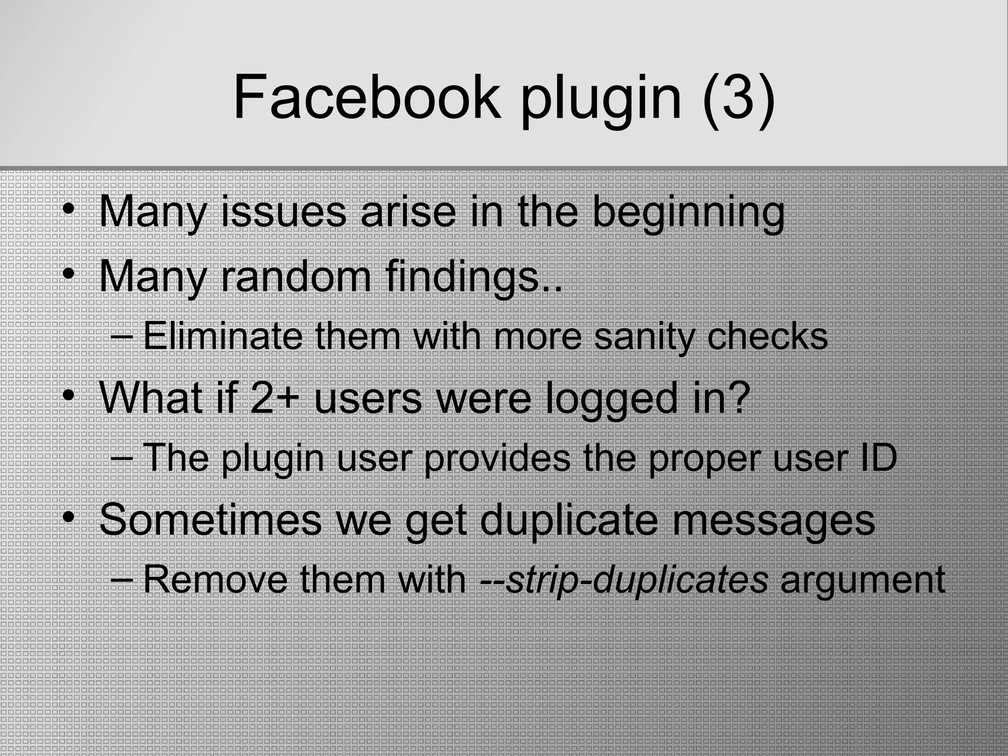 Facebook plugin (3)
• Many issues arise in the beginning
• Many random findings..
– Eliminate them with more sanity checks
• What if 2+ users were logged in?
– The plugin user provides the proper user ID
• Sometimes we get duplicate messages
– Remove them with --strip-duplicates argument
 