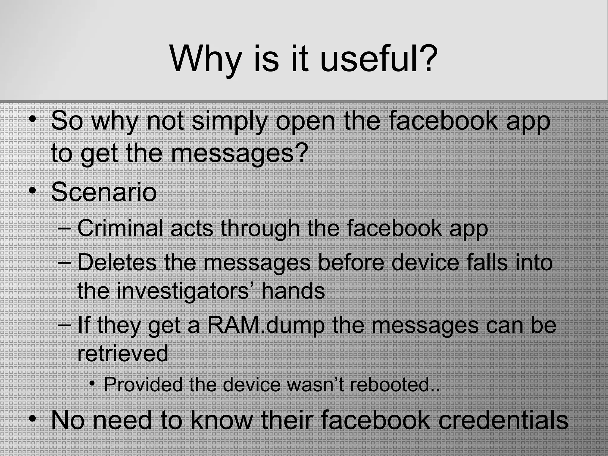 Why is it useful?
• So why not simply open the facebook app
to get the messages?
• Scenario
– Criminal acts through the facebook app
– Deletes the messages before device falls into
the investigators’ hands
– If they get a RAM.dump the messages can be
retrieved
• Provided the device wasn’t rebooted..
• No need to know their facebook credentials
 