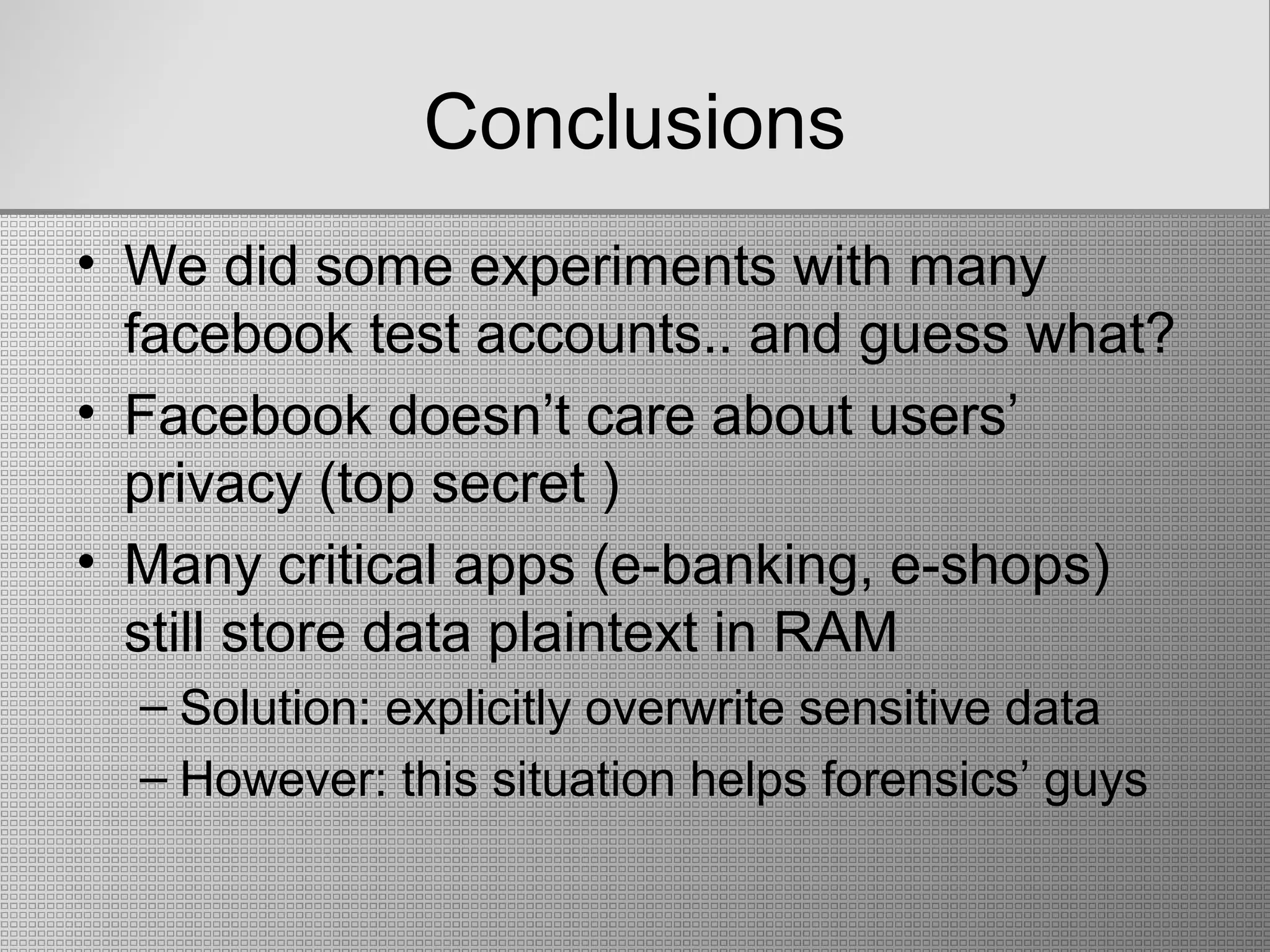 Conclusions
• We did some experiments with many
facebook test accounts.. and guess what?
• Facebook doesn’t care about users’
privacy (top secret )
• Many critical apps (e-banking, e-shops)
still store data plaintext in RAM
– Solution: explicitly overwrite sensitive data
– However: this situation helps forensics’ guys
 