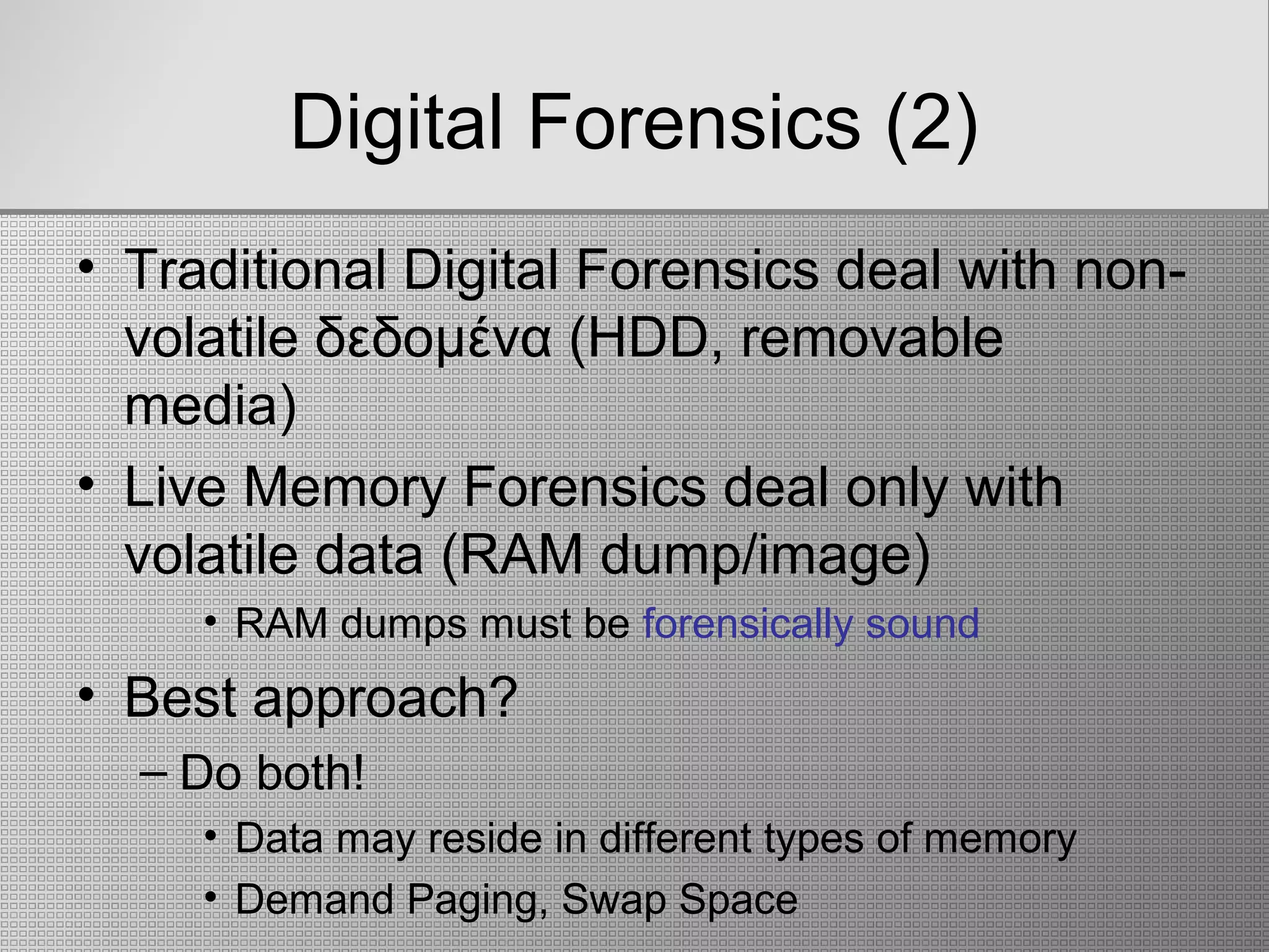 Digital Forensics (2)
• Traditional Digital Forensics deal with non-
volatile δεδομένα (HDD, removable
media)
• Live Memory Forensics deal only with
volatile data (RAM dump/image)
• RAM dumps must be forensically sound
• Best approach?
– Do both!
• Data may reside in different types of memory
• Demand Paging, Swap Space
 