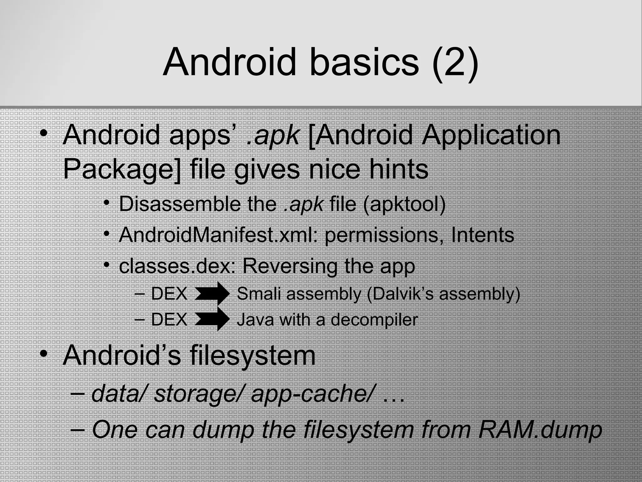 Android basics (2)
• Android apps’ .apk [Android Application
Package] file gives nice hints
• Disassemble the .apk file (apktool)
• AndroidManifest.xml: permissions, Ιntents
• classes.dex: Reversing the app
– DEX Smali assembly (Dalvik’s assembly)
– DEX Java with a decompiler
• Android’s filesystem
– data/ storage/ app-cache/ …
– One can dump the filesystem from RAM.dump
 