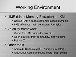 Working Environment
• LiME (Linux Memory Extractor) – LKM
• Copies RAM’s pages content to a local dump file
• 99% efficiency, main developer: Joe Sylva
• Volatility framework
• Works for RAM dumps for any OS
• Open Source, great community, many plugins
• Python �
• Other tools
• Android SDK tools (ADB), Android emulator(S)
• GNU/Linux Command−Line Tools (grep, strings)
 