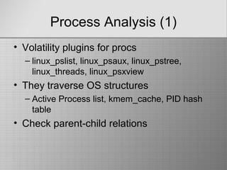Process Analysis (1)
• Volatility plugins for procs
– linux_pslist, linux_psaux, linux_pstree,
linux_threads, linux_psxview
• They traverse OS structures
– Active Process list, kmem_cache, PID hash
table
• Check parent-child relations
 