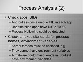 Process Analysis (2)
• Check apps’ UIDs
– Android assigns a unique UID in each app
– User installed apps have UID > 10000
– Process Hollowing could be detected
• Check Linuxes standards for process
names, environment variables
– Kernel threads must be enclosed in []
– They cannot have environment variables
– A malware could masquerade in [] but still
have environment variables
 