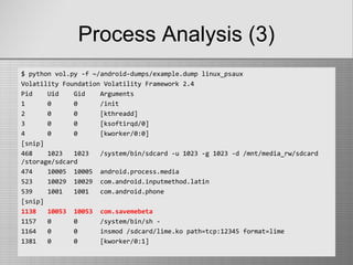 Process Analysis (3)
$ python vol.py -f ~/android-dumps/example.dump linux_psaux
Volatility Foundation Volatility Framework 2.4
Pid Uid Gid Arguments
1 0 0 /init
2 0 0 [kthreadd]
3 0 0 [ksoftirqd/0]
4 0 0 [kworker/0:0]
[snip]
468 1023 1023 /system/bin/sdcard -u 1023 -g 1023 -d /mnt/media_rw/sdcard
/storage/sdcard
474 10005 10005 android.process.media
523 10029 10029 com.android.inputmethod.latin
539 1001 1001 com.android.phone
[snip]
1138 10053 10053 com.savemebeta
1157 0 0 /system/bin/sh -
1164 0 0 insmod /sdcard/lime.ko path=tcp:12345 format=lime
1381 0 0 [kworker/0:1]
 