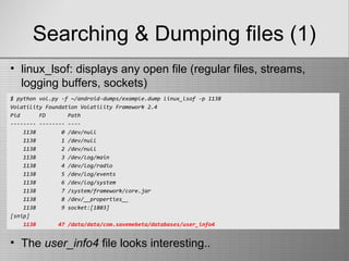 Searching & Dumping files (1)
$ python vol.py -f ~/android-dumps/example.dump linux_lsof -p 1138
Volatility Foundation Volatility Framework 2.4
Pid FD Path
-------- -------- ----
1138 0 /dev/null
1138 1 /dev/null
1138 2 /dev/null
1138 3 /dev/log/main
1138 4 /dev/log/radio
1138 5 /dev/log/events
1138 6 /dev/log/system
1138 7 /system/framework/core.jar
1138 8 /dev/__properties__
1138 9 socket:[1803]
[snip]
1138 47 /data/data/com.savemebeta/databases/user_info4
• linux_lsof: displays any open file (regular files, streams,
logging buffers, sockets)
• The user_info4 file looks interesting..
 