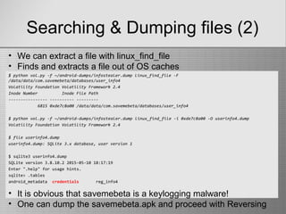 Searching & Dumping files (2)
$ python vol.py -f ~/android-dumps/infostealer.dump linux_find_file -F
/data/data/com.savemebeta/databases/user_info4
Volatility Foundation Volatility Framework 2.4
Inode Number Inode File Path
---------------- ---------- ---------
6815 0xde7c8a00 /data/data/com.savemebeta/databases/user_info4
$ python vol.py -f ~/android-dumps/infostealer.dump linux_find_file -i 0xde7c8a00 -O userinfo4.dump
Volatility Foundation Volatility Framework 2.4
$ file userinfo4.dump
userinfo4.dump: SQLite 3.x database, user version 1
$ sqlite3 userinfo4.dump
SQLite version 3.8.10.2 2015-05-10 18:17:19
Enter ".help" for usage hints.
sqlite> .tables
android_metadata credentials reg_info4
• We can extract a file with linux_find_file
• Finds and extracts a file out of OS caches
• It is obvious that savemebeta is a keylogging malware!
• One can dump the savemebeta.apk and proceed with Reversing
 