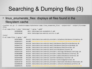 Searching & Dumping files (3)
$ python vol.py -f ~/android-dumps/infostealer.dump linux_enumerate_files --output=text --output-file=dump-
files
$ cat dump-files | grep "/data/app" | egrep ".apk$"
3628688208 0x5c /data/app/com.savemebeta-1.apk
3628158240 0x5a /data/app/com.android.service-1.apk
[snip]
$ cat dump-files | egrep ".db$"
3628510096 0x1a23 /data/data/com.android.providers.telephony/databases/telephony.db
3628425472 0x1a09 /data/data/com.android.providers.telephony/databases/mmssms.db
3628945664 0x1a18 /data/data/com.android.email/databases/EmailProviderBackup.db
3628947776 0x1a16 /data/data/com.android.email/databases/EmailProviderBody.db
3628948304 0x1a0c /data/data/com.android.email/databases/EmailProvider.db
3628924192 0x1a3b /data/data/com.android.deskclock/databases/alarms.db
3628163328 0x19c4 /data/data/com.android.providers.settings/databases/settings.db
3628820800 0x1a42 /data/data/com.android.providers.media/databases/internal.db
3628473888 0x1a01 /data/data/com.android.providers.media/databases/external.db
3628394288 0x1a10 /data/data/com.android.launcher/databases/launcher.db
3628554224 0x1a2c /data/data/com.android.launcher/cache/widgetpreviews.db
3628536720 0x1a21 /data/data/com.android.providers.downloads/databases/downloads.db
3628406640 0x19d5 /data/data/com.android.providers.contacts/databases/profile.db
3628494176 0x19d3 /data/data/com.android.providers.contacts/databases/contacts2.db
• linux_enumerate_files: displays all files found in the
filesystem cache
 