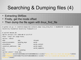 Searching & Dumping files (4)
$ python vol.py -f ~/android-dumps/sms-contacts.dump linux_find_file -i 0xd844f350 -O mmssms.db
Volatility Foundation Volatility Framework 2.4
$ sqlite3 mmssms.db
SQLite version 3.8.5 2014-08-15 22:37:57
Enter ".help" for usage hints.
sqlite> .tables
addr pdu threads
android_metadata pending_msgs words
attachments rate words_content
canonical_addresses raw words_segdir
drm sms words_segments
part sr_pending
sqlite> select * from sms;
1|1|6980012345|2|1437138595606|1437138594000|0|1|-1|1|0||"Hello, this is a test sms message"||0|0|1
2|2|6980000000||1437138617752|1437138616000|0|1|-1|1|0||"This is a second sms message for testing
purposes"||0|0|1
• Extracting SMSes
• Firstly, get the inode offset
• Then dump the file again with linux_find_file
 