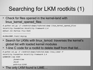 Searching for LKM rootkits (1)
$ python vol.py -f ~/android-dumps/infected.dump linux_kernel_opened_files
Volatility Foundation Volatility Framework 2.4
Offset (V) Partial File Path
---------- -----------------
0x306e5800 /root/.keylog
• Check for files opened in the kernel-land with
linux_kernel_opened_files
• Search for LKMs with linux_lsmod: traverses the kernel’s
global list with loaded kernel modules
• 1-line C code for a rootkit to delete itself from that list…
$ python vol.py -f ~/android-dumps/infected.dump linux_lsmod -P
Volatility Foundation Volatility Framework 2.4
bf0007f0 lime 9349
format=lime
dio=0
path=tcp:12345
• The only LKM found is LiME…
 