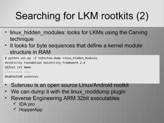 Searching for LKM rootkits (2)
$ python vol.py -f infected.dump linux_hidden_modules
Volatility Foundation Volatility Framework 2.4
Offset (V) Name
---------- ----
0xa03a15d0 suterusu
• linux_hidden_modules: looks for LKMs using the Carving
technique
• It looks for byte sequences that define a kernel module
structure in RAM
• Suterusu is an open source Linux/Android rootkit
• We can dump it with the linux_moddump plugin
• Reverse Engineering ARM 32bit executables
 IDA pro
 HopperApp
 