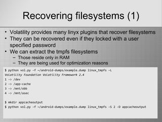 Recovering filesystems (1)
$ python vol.py -f ~/android-dumps/example.dump linux_tmpfs –L
Volatility Foundation Volatility Framework 2.4
1 -> /dev
2 -> /app-cache
3 -> /mnt/obb
4 -> /mnt/asec
$ mkdir appcacheoutput
$ python vol.py -f ~/android-dumps/example.dump linux_tmpfs -S 2 -D appcacheoutput
• Volatility provides many linyx plugins that recover filesystems
• They can be recovered even if they locked with a user
specified password
• We can extract the tmpfs filesystems
– Those reside only in RAM
– They are being used for optimization reasons
 