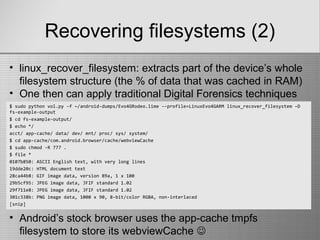 Recovering filesystems (2)
$ sudo python vol.py -f ~/android-dumps/Evo4GRodeo.lime --profile=LinuxEvo4GARM linux_recover_filesystem –D
fs-example-output
$ cd fs-example-output/
$ echo */
acct/ app-cache/ data/ dev/ mnt/ proc/ sys/ system/
$ cd app-cache/com.android.browser/cache/webviewCache
$ sudo chmod -R 777 .
$ file *
0107b850: ASCII English text, with very long lines
19dde20c: HTML document text
28ca44b8: GIF image data, version 89a, 1 x 100
29b5cf95: JPEG image data, JFIF standard 1.02
29f711e8: JPEG image data, JFIF standard 1.02
301c338b: PNG image data, 1000 x 90, 8-bit/color RGBA, non-interlaced
[snip]
• linux_recover_filesystem: extracts part of the device’s whole
filesystem structure (the % of data that was cached in RAM)
• One then can apply traditional Digital Forensics techniques
• Android’s stock browser uses the app-cache tmpfs
filesystem to store its webviewCache 
 