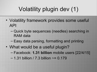 Volatility plugin dev (1)
• Volatility framework provides some useful
API
– Quick byte sequences (needles) searching in
RAM data
– Easy data parsing, formatting and printing
• What would be a useful plugin?
– Facebook: 1.31 billion mobile users [22/4/15]
– 1.31 billion / 7.3 billion ~= 0.179
 