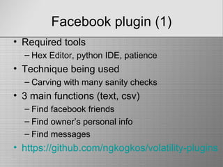 Facebook plugin (1)
• Required tools
– Hex Editor, python IDE, patience
• Technique being used
– Carving with many sanity checks
• 3 main functions (text, csv)
– Find facebook friends
– Find owner’s personal info
– Find messages
• https://github.com/ngkogkos/volatility-plugins
 